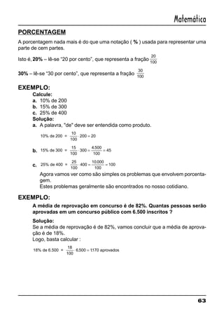 63
Matemática
PORCENTAGEM
A porcentagem nada mais é do que uma notação ( % ) usada para representar uma
parte de cem partes.
Isto é,20% – lê-se “20 por cento”, que representa a fração
20
100
30% – lê-se “30 por cento”, que representa a fração
30
100
EXEMPLO:
Calcule:
a. 10% de 200
b. 15% de 300
c. 25% de 400
Solução:
a. A palavra, "de" deve ser entendida como produto.
10% 200 20de 200 =
10
100
⋅ =
b. 15% 300
4 500
100
45de 300 =
15
100
⋅ = =
.
c. 25% 400
10 000
100
100de 400 =
25
100
⋅ = =
.
Agora vamos ver como são simples os problemas que envolvem porcenta-
gem.
Estes problemas geralmente são encontrados no nosso cotidiano.
EXEMPLO:
A média de reprovação em concurso é de 82%. Quantas pessoas serão
aprovadas em um concurso público com 6.500 inscritos ?
Solução:
Se a média de reprovação é de 82%, vamos concluir que a média de aprova-
ção é de 18%.
Logo, basta calcular :
18% 6 500 1170de 6.500 =
18
100
aprovados⋅ =. .
 
