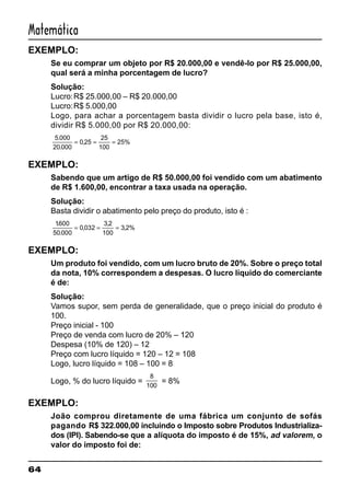 64
Matemática
EXEMPLO:
Se eu comprar um objeto por R$ 20.000,00 e vendê-lo por R$ 25.000,00,
qual será a minha porcentagem de lucro?
Solução:
Lucro:R$ 25.000,00 – R$ 20.000,00
Lucro:R$ 5.000,00
Logo, para achar a porcentagem basta dividir o lucro pela base, isto é,
dividir R$ 5.000,00 por R$ 20.000,00:
5 000
20 000
0 25
25
100
25%
.
.
,= = =
EXEMPLO:
Sabendo que um artigo de R$ 50.000,00 foi vendido com um abatimento
de R$ 1.600,00, encontrar a taxa usada na operação.
Solução:
Basta dividir o abatimento pelo preço do produto, isto é :
1600
50 000
0 032
3 2
100
3 2%
.
.
,
,
,= = =
EXEMPLO:
Um produto foi vendido, com um lucro bruto de 20%. Sobre o preço total
da nota, 10% correspondem a despesas. O lucro líquido do comerciante
é de:
Solução:
Vamos supor, sem perda de generalidade, que o preço inicial do produto é
100.
Preço inicial - 100
Preço de venda com lucro de 20% – 120
Despesa (10% de 120) – 12
Preço com lucro líquido = 120 – 12 = 108
Logo, lucro líquido = 108 – 100 = 8
Logo, % do lucro líquido =
8
100
= 8%
EXEMPLO:
João comprou diretamente de uma fábrica um conjunto de sofás
pagando R$ 322.000,00 incluindo o Imposto sobre Produtos Industrializa-
dos (IPI). Sabendo-se que a alíquota do imposto é de 15%, ad valorem, o
valor do imposto foi de:
 