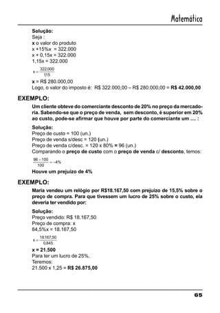 65
Matemática
Solução:
Seja :
x o valor do produto
x +15%x = 322.000
x + 0,15x = 322.000
1,15x = 322.000
x =
322 000
115
.
,
x = R$ 280.000,00
Logo, o valor do imposto é: R$ 322.000,00 – R$ 280.000,00 = R$ 42.000,00
EXEMPLO:
Um cliente obteve do comerciante desconto de 20% no preço da mercado-
ria. Sabendo-se que o preço de venda, sem desconto, é superior em 20%
ao custo, pode-se afirmar que houve por parte do comerciante um .... :
Solução:
Preço de custo = 100 (un.)
Preço de venda s/desc = 120 (un.)
Preço de venda c/desc. = 120 x 80% = 96 (un.)
Comparando o preço de custo com o preço de venda c/ desconto, temos:
96 100
100
4%
−
= −
Houve um prejuízo de 4%
EXEMPLO:
Maria vendeu um relógio por R$18.167,50 com prejuízo de 15,5% sobre o
preço de compra. Para que tivessem um lucro de 25% sobre o custo, ela
deveria ter vendido por:
Solução:
Preço vendido: R$ 18.167,50
Preço de compra: x
84,5%x = 18.167,50
x =
18167 50
0 845
. ,
,
x = 21.500
Para ter um lucro de 25%,
Teremos:
21.500 x 1,25 = R$ 26.875,00
 