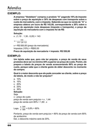 66
Matemática
EXEMPLO:
A empresa “Vestebem” comprou o produto “A” pagando 10% de imposto
sobre o preço de aquisição e 30% de despesas com transporte sobre o
custo da mercadoria, com o imposto. Sabendo-se que na venda de “A” a
empresa obteve um lucro de R$ 143,00, correspondente a 20% sobre o
preço de aquisição mais despesas (imposto e transporte), o preço de
aquisição da mercadoria com o imposto foi de R$:
Solução:
x . (1,10 . 1,30 . 0,20) = 143
x =
⋅ ⋅
143
110 130 0 2, , ,
x = R$ 500,00 (preço da mercadoria)
Impostos (10%) = R$50,00
Preco de aquisição da mercadoria + imposto: R$ 550,00
EXEMPLO:
Um lojista sabe que, para não ter prejuízo, o preço de venda de seus
produtos deve ser no mínimo 44% superior ao preço de custo. Porém, ele
prepara a tabela de preços de venda acrescentando 80% ao preço de
custo, porque sabe que o cliente gosta de obter desconto no momento
da compra.
Qual é o maior desconto que ele pode conceder ao cliente, sobre o preço
da tabela, de modo a não ter prejuízo?
a. 10%
b. 15%
c. 20%
d. 25%
e. 36%
Solução:
Seja
x - preço de custo
preço de venda sem prejuízo = x . 1,44
preço de venda com 80% = 1,80 . x
Logo,
x
x
⋅
⋅
144
180
,
,
= 0,8% = 80%
Portanto, preço de venda sem prejuízo = 80% do preço de venda com 80%
de acréscimo.
Daí, o desconto máximo será de 20%.
 