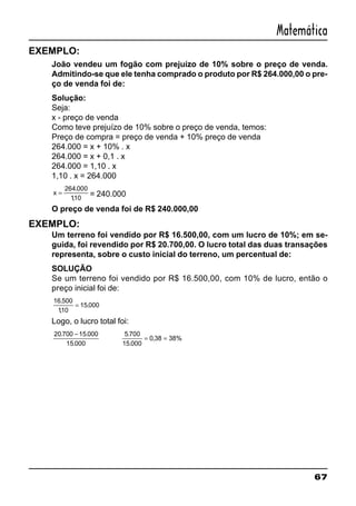 67
Matemática
EXEMPLO:
João vendeu um fogão com prejuízo de 10% sobre o preço de venda.
Admitindo-se que ele tenha comprado o produto por R$ 264.000,00 o pre-
ço de venda foi de:
Solução:
Seja:
x - preço de venda
Como teve prejuízo de 10% sobre o preço de venda, temos:
Preço de compra = preço de venda + 10% preço de venda
264.000 = x + 10% . x
264.000 = x + 0,1 . x
264.000 = 1,10 . x
1,10 . x = 264.000
x =
264 000
110
.
,
= 240.000
O preço de venda foi de R$ 240.000,00
EXEMPLO:
Um terreno foi vendido por R$ 16.500,00, com um lucro de 10%; em se-
guida, foi revendido por R$ 20.700,00. O lucro total das duas transações
representa, sobre o custo inicial do terreno, um percentual de:
SOLUÇÃO
Se um terreno foi vendido por R$ 16.500,00, com 10% de lucro, então o
preço inicial foi de:
16 500
110
15 000
.
,
.=
Logo, o lucro total foi:
20 700 15 000
15 000
. .
.
− 5 700
15 000
0 38 38%
.
.
,= =
 
