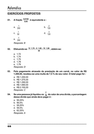 68
Matemática
EXERCÍCIOS PROPOSTOS
01. A fração
0,0104
0,65
é equivalente a :
a.
1
250
b.
2
125
c.
1
50
d.
3
125
e.
7
250
Resposta: B
02. Efetuando-se 12 1,70 8 1,80 10 1,86
30
⋅ + ⋅ + ⋅
, obtém-se:
a. 1,72
b. 1,74
c. 1,75
d. 1,78
e. 1,79
Resposta: D
03. Pelo pagamento atrasado da prestação de um carnê, no valor de R$
1.200,00, recebeu-se uma multa de 7,5 % do seu valor. O total pago foi :
a. R$ 1.250,00
b. R$ 1.275,00
c. R$ 1.290,00
d. R$ 1.680,00
e. R$ 2.100,00
Resposta: C
04. Se uma pesssoa já liquidou os
7
16 do valor de uma dívida, a porcentagem
dessa dívida que ainda deve pagar é :
a. 56,25%
b. 56,5%
c. 58,25%
d. 58,5%
e. 62,25%
Resposta: A
 