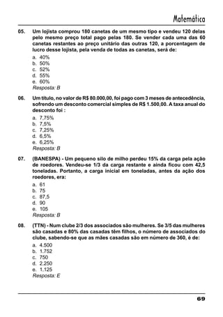 69
Matemática
05. Um lojista comprou 180 canetas de um mesmo tipo e vendeu 120 delas
pelo mesmo preço total pago pelas 180. Se vender cada uma das 60
canetas restantes ao preço unitário das outras 120, a porcentagem de
lucro desse lojista, pela venda de todas as canetas, será de:
a. 40%
b. 50%
c. 52%
d. 55%
e. 60%
Resposta: B
06. Um título, no valor de R$ 80.000,00, foi pago com 3 meses de antecedência,
sofrendo um desconto comercial simples de R$ 1.500,00. A taxa anual do
desconto foi :
a. 7,75%
b. 7,5%
c. 7,25%
d. 6,5%
e. 6,25%
Resposta: B
07. (BANESPA) - Um pequeno silo de milho perdeu 15% da carga pela ação
de roedores. Vendeu-se 1/3 da carga restante e ainda ficou com 42,5
toneladas. Portanto, a carga inicial em toneladas, antes da ação dos
roedores, era:
a. 61
b. 75
c. 87,5
d. 90
e. 105
Resposta: B
08. (TTN) - Num clube 2/3 dos associados são mulheres. Se 3/5 das mulheres
são casadas e 80% das casadas têm filhos, o número de associados do
clube, sabendo-se que as mães casadas são em número de 360, é de:
a. 4.500
b. 1.752
c. 750
d. 2.250
e. 1.125
Resposta: E
 