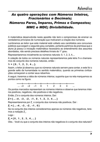 7
Matemática
As quatro operações com Números Inteiros,
Fracionários e Decimais;
Números Pares, Ímpares, Primos e Compostos;
MMC e MDC; Divisibilidade.
A matemática desenvolvida nesta apostila não terá o compromisso de ensinar os
verdadeiros princípios de numeração que motivaram a criação dos números.
Lembramos ao leitor que este material está voltado aos candidatos aos concursos
públicos que exigem o segundo grau completo, portanto partimos da premissa que o
aluno já possui a iniciação matemática necessária ao entendimento dos assuntos
abordados, não sendo precisos detalhes triviais do 1° grau.
Representaremos inicialmente os números naturais: 0, 1, 2, 3, 4,...
A coleção de todos os números naturais representaremos pela letra N e chamare-
mos de conjunto dos números naturais, então :
N = { 0 , 1 , 2 , 3 , 4 ... }.
Assim, o leitor já observou que os números naturais servem para contar, e este foi o
grande salto da humanidade no sentido matemático, quando as primeiras civiliza-
ções começaram a contar seus rebanhos.
A seguir, traremos a idéia de números inteiros; suponha que na reta marquemos os
pontos como na figura:
... –3 –2 –1 0 1 2 3 4 ...
Os pontos marcados representam os números inteiros e observe que teremos intei-
ros positivos, negativos, não positivos e não negativos.
Então, Z é o conjunto dos números inteiros. Daí:
Z = { ... –4 , –3 , –2 , –1 , 0 , 1 , 2 , 3 , 4 , ... }
Representaremos por Z–
o conjunto dos números não positivos. Daí :
Z–
= { ... –4 , –3 , –2 , –1 , 0 }
Se no conjunto dos inteiros considerarmos apenas os números não negativos, tere-
mos a notação Z+
.
Logo :
Z+
= { 0 , 1 , 2 , 3 , 4 , ... }
Obs.: Você viu que o conjunto dos inteiros não negativos é o conjunto dos naturais?
 