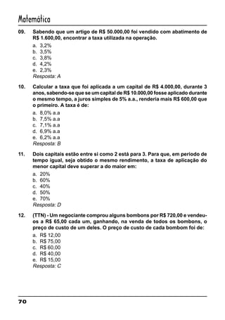 70
Matemática
09. Sabendo que um artigo de R$ 50.000,00 foi vendido com abatimento de
R$ 1.600,00, encontrar a taxa utilizada na operação.
a. 3,2%
b. 3,5%
c. 3,8%
d. 4,2%
e. 2,3%
Resposta: A
10. Calcular a taxa que foi aplicada a um capital de R$ 4.000,00, durante 3
anos, sabendo-se que se um capital de R$ 10.000,00 fosse aplicado durante
o mesmo tempo, a juros simples de 5% a.a., renderia mais R$ 600,00 que
o primeiro. A taxa é de:
a. 8,0% a.a
b. 7,5% a.a
c. 7,1% a.a
d. 6,9% a.a
e. 6,2% a.a
Resposta: B
11. Dois capitais estão entre si como 2 está para 3. Para que, em período de
tempo igual, seja obtido o mesmo rendimento, a taxa de aplicação do
menor capital deve superar a do maior em:
a. 20%
b. 60%
c. 40%
d. 50%
e. 70%
Resposta: D
12. (TTN) - Um negociante comprou alguns bombons por R$ 720,00 e vendeu-
os a R$ 65,00 cada um, ganhando, na venda de todos os bombons, o
preço de custo de um deles. O preço de custo de cada bombom foi de:
a. R$ 12,00
b. R$ 75,00
c. R$ 60,00
d. R$ 40,00
e. R$ 15,00
Resposta: C
 
