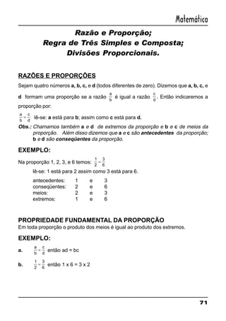 71
Matemática
Razão e Proporção;
Regra de Três Simples e Composta;
Divisões Proporcionais.
RAZÕES E PROPORÇÕES
Sejam quatro números a, b, c, e d (todos diferentes de zero). Dizemos que a, b, c, e
d formam uma proporção se a razão
a
b
é igual a razão
c
d
. Então indicaremos a
proporção por:
a
b
c
d
= lê-se: a está para b; assim como c está para d.
Obs.: Chamamos também a e d de extremos da proporção e b e c de meios da
proporção. Além disso dizemos que a e c são antecedentes da proporção;
b e d são conseqüentes da proporção.
EXEMPLO:
Na proporção 1, 2, 3, e 6 temos:
1
2
3
6
=
lê-se: 1 está para 2 assim como 3 está para 6.
antecedentes: 1 e 3
conseqüentes: 2 e 6
meios: 2 e 3
extremos: 1 e 6
PROPRIEDADE FUNDAMENTAL DA PROPORÇÃO
Em toda proporção o produto dos meios é igual ao produto dos extremos.
EXEMPLO:
a.
a
b
c
d
= então ad = bc
b.
1
2
3
6
= então 1 x 6 = 3 x 2
 