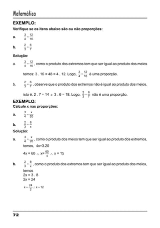 72
Matemática
EXEMPLO:
Verifique se os itens abaixo são ou não proporções:
a.
3
4
12
16
=
b.
2
3
6
7
=
Solução:
a.
3
4
12
16
= , como o produto dos extremos tem que ser igual ao produto dos meios
temos: 3 . 16 = 48 = 4 . 12. Logo,
3
4
12
16
= é uma proporção.
b.
2
3
6
7
= , observe que o produto dos extremos não é igual ao produto dos meios,
isto é, 2 . 7 = 14 ≠ 3 . 6 = 18. Logo,
2
3
6
7
= não é uma proporção.
EXEMPLO:
Calcule x nas proporções:
a.
3
4 20
=
x
b.
2
3
8
=
x
Solução:
a.
3
4 20
=
x
, como o produto dos meios tem que ser igual ao produto dos extremos,
temos, 4x=3.20
4x = 60 ∴ x=
60
4
∴ x = 15
b.
2
3
8
=
x
, como o produto dos extremos tem que ser igual ao produto dos meios,
temos
2x = 3 . 8
2x = 24
x x= ∴ =
24
2
12
 