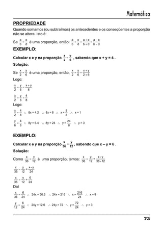 73
Matemática
PROPRIEDADE
Quando somamos (ou subtraímos) os antecedentes e os conseqüentes a proporção
não se altera. Isto é:
Se
a
b
c
d
= é uma proporção, então:
a
b
c
d
a c
b d
a c
b d
= =
+
+
=
−
−
EXEMPLO:
Calcular x e y na proporção
x
2
y
6
= , sabendo que x + y = 4 .
Solução:
Se
x y
2 6
= é uma proporção, então,
x y x y
2 6 2 6
= =
+
+
Logo:
x y x y
2 6 8
= =
+
x y
2 6
4
8
= =
Logo:
x
2
4
8
8
8
= ∴ ∴ ∴ ∴8x = 4.2 8x = 8 x = x = 1
y
6
4
8
24
8
= ∴ ∴ ∴ ∴8y = 6.4 8y = 24 y = y = 3
EXEMPLO:
Calcular x e y na proporção
x
36
y
12
= , sabendo que x – y = 6 .
Solução:
Como
x y
36 12
= é uma proporção, temos:
x y
36 12
= =
x - y
36 -12
x y
36 12
= =
x - y
24
x y
36 12
= =
6
24
Daí
x
36
216
24
= ∴ ∴ ∴ ∴
6
24
24x = 36.6 24x = 216 x = x = 9
y
12
72
24
= ∴ ∴ ∴ ∴
6
24
24y = 12.6 24y = 72 y = y = 3
 