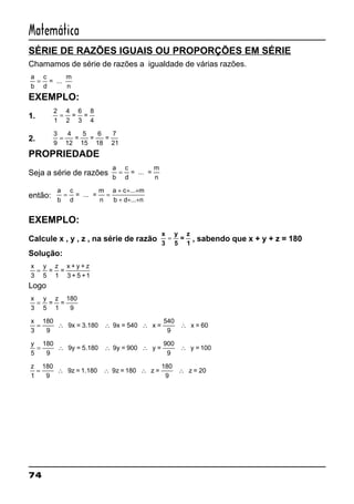 74
Matemática
SÉRIE DE RAZÕES IGUAIS OU PROPORÇÕES EM SÉRIE
Chamamos de série de razões a igualdade de várias razões.
a
b
=
c
d
= ...
m
n
EXEMPLO:
1.
2
1
=
4
2
=
6
3
=
8
4
2.
3
9
=
4
12
=
5
15
=
6
18
=
7
21
PROPRIEDADE
Seja a série de razões
a
b
=
c
d
= ... =
m
n
então:
a
b
a c m
b d n
= =
+ + +
+ + +
c
d
= ... =
m
n
...
...
EXEMPLO:
Calcule x , y , z , na série de razão
x
3
y
5
=
z
1
= , sabendo que x + y + z = 180
Solução:
x
3
=
y
5
=
z
1
=
x + y + z
3 + 5 +1
Logo
x
3
=
y
5
=
z
1
=
180
9
x
3
540
9
= ∴ ∴ ∴ ∴
180
9
9x = 3.180 9x = 540 x = x = 60
y
5
900
9
= ∴ ∴ ∴ ∴
180
9
9y = 5.180 9y = 900 y = y = 100
z
1
180
9
= ∴ ∴ ∴ ∴
180
9
9z = 1.180 9z = 180 z = z = 20
 