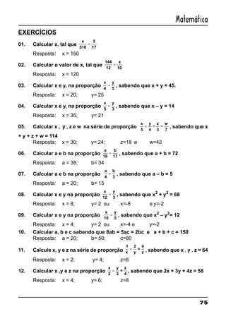 75
Matemática
EXERCÍCIOS
01. Calcular x, tal que
x
510
5
17
=
Resposta: x = 150
02. Calcular o valor de x, tal que
144
12
x
10
=
Resposta: x = 120
03. Calcular x e y, na proporção
x
4
y
5
= , sabendo que x + y = 45.
Resposta: x = 20; y= 25
04. Calcular x e y, na proporção
x
5
y
3
= , sabendo que x – y = 14
Resposta: x = 35; y= 21
05. Calcular x , y , z e w na série de proporção
x
5
y
4
z
3
w
7
= = = , sabendo que x
+ y + z + w = 114
Resposta: x = 30; y= 24; z=18 e w=42
06. Calcular a e b na proporção
a
19
b
17
= , sabendo que a + b = 72
Resposta: a = 38; b= 34
07. Calcular a e b na proporção
a
4
b
3
= , sabendo que a – b = 5
Resposta: a = 20; b= 15
08. Calcular x e y na proporção
x
12
y
3
= , sabendo que x2
+ y2
= 68
Resposta: x = 8; y= 2 ou x=-8 e y=-2
09. Calcular x e y na proporção
x
10
y
5
= , sabendo que x2
– y2
= 12
Resposta: x = 4; y= 2 ou x=-4 e y=-2
10. Calcular a, b e c sabendo que 8ab = 5ac = 2bc e a + b + c = 150
Resposta: a = 20; b= 50; c=80
11. Calcule x, y e z na série de proporção
1
x
2
y
=
4
z
= , sabendo que x . y . z = 64
Resposta: x = 2; y= 4; z=8
12. Calcular x ,y e z na proporção
x
2
y
3
=
z
4
= , sabendo que 2x + 3y + 4z = 58
Resposta: x = 4; y= 6; z=8
 