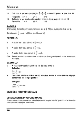 76
Matemática
13. Calcular x, y e z na proporção
x
1
y
2
=
z
3
= , sabendo que 4x + 3y + 2z = 48
Resposta: x = 3; y= 6; z= 9
14. Calcular x, y e z sabendo que 2xy = 3xz = 4yz e que x + y + z = 18
Resposta: x = 8; y= 6; z=4
RAZÕES
Chamamos de razão entre dois números a e b (b # 0) ao quociente de a por b.
Denotamos:
a
b
ou a : b ( lê-se a está para b )
EXEMPLO:
a. A razão de 1 está para 2 é
1
2
ou 0,5.
b. A razão de 9 está para 3 é
9
3
ou 3.
c. A razão de 24 está para 4 é
24
4
ou 6.
Obs.: Sendo assim chamaremos de razão entre duas grandezas à razão entre suas
medidas.
EXEMPLO:
a. A razão entre 2m de um fio e 5m de uma linha é:
Solução:
2
5
m
m
=
2
5
= 0,4
b. Um carro percorre 20Km em 30 minutos. Então a razão entre o espaço
percorrido e o tempo gasto é:
Solução:
20
30
km
min
=
2
3
km / min
DIVISÕES PROPORCIONAIS
DIRETAMENTE PROPORCIONAIS
Dizemos que duas grandezas são diretamente proporcionais, quando a razão entre
seus valores é sempre constante.
 