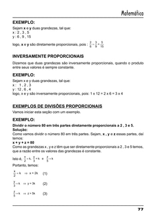 77
Matemática
EXEMPLO:
Sejam x e y duas grandezas, tal que:
x : 2 , 3 , 5
y : 6 , 9 , 15
logo, x e y são diretamente proporcionais, pois :
2
6
=
3
9
=
5
15
INVERSAMENTE PROPORCIONAIS
Dizemos que duas grandezas são inversamente proporcionais, quando o produto
entre seus valores é sempre constante.
EXEMPLO:
Sejam x e y duas grandezas, tal que:
x : 1 , 2 , 3
y : 12 , 6 , 4
logo, x e y são inversamente proporcionais, pois: 1 x 12 = 2 x 6 = 3 x 4
EXEMPLOS DE DIVISÕES PROPORCIONAIS
Vamos iniciar esta seção com um exemplo.
EXEMPLO:
Dividir o número 80 em três partes diretamente proporcionais a 2 , 3 e 5.
Solução:
Como vamos dividir o número 80 em três partes. Sejam, x , y e z essas partes, daí
temos:
x + y + z = 80
Como as grandezas x , y e z têm que ser diretamente proporcionais a 2 , 3 e 5 temos,
que a razão entre os valores das grandezas é constante.
Isto é,
x
k k
2
= =,
y
3
= k e
z
5
Portanto, temos:
x
k
2
= ⇒ x = 2k (1)
y
k
3
= ⇒ y = 3k (2)
z
k
5
= ⇒ z = 5k (3)
 