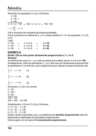78
Matemática
Somando as equações (1), (2) e (3) temos:
x = 2k
y = 3k +
z = 5k
x + y + z = 10k ⇒ 10k = x + y + z ⇒ 10k = 80
∴ = ∴ =k k
80
10
8
O k é chamado de constante de proporcionalidade.
Como queremos os valores de x, y e z, basta substituir k = 8, nas equações (1), (2)
e (3).
Logo:
x = 2k ⇒ x = 2 x 8 ⇒ x = 16
y = 3k ⇒ y = 3 x 8 ⇒ y = 24
z = 5k ⇒ z = 5 x 8 ⇒ z = 40
EXEMPLO:
Dividir 120 em três partes diretamente proporcionais a: 3 , 4 e 5.
Solução:
Já observamos que se x , y e z são as partes procuradas, temos: x + y + z = 120
Analogamente, como as grandezas x , y e z têm que ser diretamente proporcionais
às grandezas 3, 4 e 5 temos, que a razão entre seus valores é sempre constante, daí:
x
3
= k x = 3k⇒ (1)
y
4
= k y = 4k⇒ (2)
z
5
= k z = 5k⇒ (3)
Somando (1), (2) e (3), temos:
x = 3k
y = 4k +
z = 5k
120 = 12k
12k = 120 ∴ k = 10
Substituindo k =10 em (1), (2) e (3) temos:
x = 3 . 10 ∴ x = 30
y = 4 . 10 ∴ y = 40
z = 5 . 10 ∴ z = 50
Então o aluno já percebeu que, os problemas de divisões proporcionais são sim-
plesmente as aplicações de grandezas proporcionais.
Vamos agora ver os casos de inversamente proporcionais.
 
