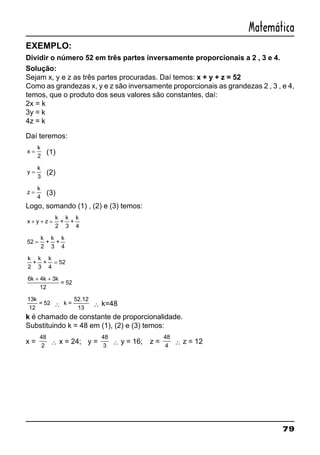 79
Matemática
EXEMPLO:
Dividir o número 52 em três partes inversamente proporcionais a 2 , 3 e 4.
Solução:
Sejam x, y e z as três partes procuradas. Daí temos: x + y + z = 52
Como as grandezas x, y e z são inversamente proporcionais as grandezas 2 , 3 , e 4,
temos, que o produto dos seus valores são constantes, daí:
2x = k
3y = k
4z = k
Daí teremos:
x
k
=
2
(1)
y
k
=
3
(2)
z
k
=
4
(3)
Logo, somando (1) , (2) e (3) temos:
x y z
k
+ + =
2
+
k
3
+
k
4
52
2
=
k
+
k
3
+
k
4
k
2
52+
k
3
+
k
4
=
6 4 3
12
k k k+ +
= 52
13
12
k
= 52 ∴ k =
52.12
13
∴ k=48
k é chamado de constante de proporcionalidade.
Substituindo k = 48 em (1), (2) e (3) temos:
x =
48
2
∴ x = 24; y =
48
3
∴ y = 16; z =
48
4
∴ z = 12
 