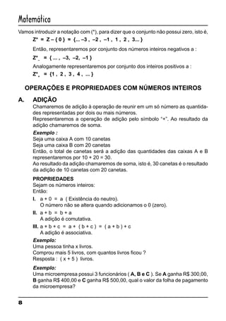 8
Matemática
Vamos introduzir a notação com (*), para dizer que o conjunto não possui zero, isto é,
Z* = Z – { 0 } = {... –3 , –2 , –1 , 1 , 2 , 3... }
Então, representaremos por conjunto dos números inteiros negativos a :
Z*–
= { ... , –3, –2, –1 }
Analogamente representaremos por conjunto dos inteiros positivos a :
Z*+
= {1 , 2 , 3 , 4 , ... }
OPERAÇÕES E PROPRIEDADES COM NÚMEROS INTEIROS
A. ADIÇÃO
Chamaremos de adição à operação de reunir em um só número as quantida-
des representadas por dois ou mais números.
Representaremos a operação de adição pelo símbolo “+”. Ao resultado da
adição chamaremos de soma.
Exemplo :
Seja uma caixa A com 10 canetas
Seja uma caixa B com 20 canetas
Então, o total de canetas será a adição das quantidades das caixas A e B
representaremos por 10 + 20 = 30.
Ao resultado da adição chamaremos de soma, isto é, 30 canetas é o resultado
da adição de 10 canetas com 20 canetas.
PROPRIEDADES
Sejam os números inteiros:
Então:
I. a + 0 = a ( Existência do neutro).
O número não se altera quando adicionamos o 0 (zero).
II. a + b = b + a
A adição é comutativa.
III. a + b + c = a + ( b + c ) = ( a + b ) + c
A adição é associativa.
Exemplo:
Uma pessoa tinha x livros.
Comprou mais 5 livros, com quantos livros ficou ?
Resposta : ( x + 5 ) livros.
Exemplo:
Uma microempresa possui 3 funcionários ( A, B e C ). Se A ganha R$ 300,00,
B ganha R$ 400,00 e C ganha R$ 500,00, qual o valor da folha de pagamento
da microempresa?
 