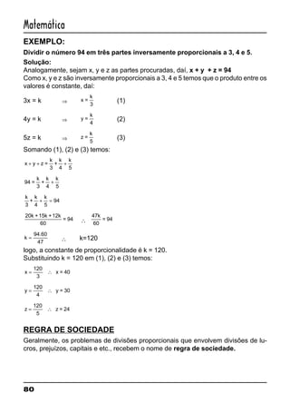 80
Matemática
EXEMPLO:
Dividir o número 94 em três partes inversamente proporcionais a 3, 4 e 5.
Solução:
Analogamente, sejam x, y e z as partes procuradas, daí, x + y + z = 94
Como x, y e z são inversamente proporcionais a 3, 4 e 5 temos que o produto entre os
valores é constante, daí:
3x = k ⇒ x =
k
3
(1)
4y = k ⇒ y =
k
4
(2)
5z = k ⇒ z =
k
5
(3)
Somando (1), (2) e (3) temos:
x y z
k
+ + +=
k
3
+
k
4 5
94
5
=
k
3
+
k
4
+
k
k
3
+
k
4
+ =
k
5
94
20k +15k +12k
60
= 94 ∴
47k
60
= 94
k =
94.60
47
∴ k=120
logo, a constante de proporcionalidade é k = 120.
Substituindo k = 120 em (1), (2) e (3) temos:
x = ∴
120
3
x = 40
y = ∴
120
4
y = 30
z = ∴
120
5
z = 24
REGRA DE SOCIEDADE
Geralmente, os problemas de divisões proporcionais que envolvem divisões de lu-
cros, prejuízos, capitais e etc., recebem o nome de regra de sociedade.
 
