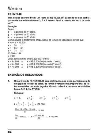 82
Matemática
EXEMPLO:
Três sócios querem dividir um lucro de R$ 13.500,00. Sabendo-se que partici-
param da sociedade durante 3, 5 e 7 meses. Qual a parcela de lucro de cada
um?
Solução:
Sejam :
x – a parcela do 1° sócio.
y – a parcela do 2° sócio.
z – a parcela do 3° sócio.
Como o lucro é diretamente proporcional ao tempo na sociedade, temos que:
x + y + z = 13.500
x = 3k (1)
y = 5k + (2)
z = 7k (3)
13.500 = 15 k
k = 900
Logo, substituindo em (1), (2) e (3) temos:
x = 3 x 900 ⇒ x = R$ 2.700,00 (lucro do 1° sócio).
y = 5 x 900 ⇒ y = R$ 4.500,00 (lucro do 2° sócio).
z = 7 x 900 ⇒ z = R$ 6.300,00 (lucro do 3° sócio).
EXERCÍCIOS RESOLVIDOS
1. Um prêmio de R$ 152.000,00 será distribuído aos cinco participantes de
um jogo de futebol de salão, de forma inversamente proporcional às fal-
tas cometidas por cada jogador. Quanto caberá a cada um, se as faltas
foram 1, 2, 2, 3 e 5? (R$)
Solução:
x = k, y =
k
2
, z =
k
2
, v =
k
3
, w =
k
5
k +
k
2
+
k
2
+
k
3
+
k
5
= 152.000
30 15 15 10 6
30
152 000
k k k k k+ + + +
= .
76
30
152 000
76
k
= ∴
⋅
∴. k =
152.000 30
k = 60.000
 