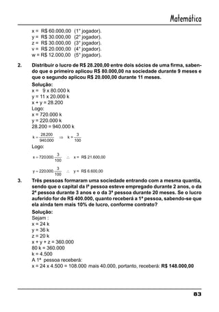 83
Matemática
x = R$ 60.000,00 (1° jogador).
y = R$ 30.000,00 (2° jogador).
z = R$ 30.000,00 (3° jogador).
v = R$ 20.000,00 (4° jogador).
w = R$ 12.000,00 (5° jogador).
2. Distribuir o lucro de R$ 28.200,00 entre dois sócios de uma firma, saben-
do que o primeiro aplicou R$ 80.000,00 na sociedade durante 9 meses e
que o segundo aplicou R$ 20.000,00 durante 11 meses.
Solução:
x = 9 x 80.000 k
y = 11 x 20.000 k
x + y = 28.200
Logo:
x = 720.000 k
y = 220.000 k
28.200 = 940.000 k
k = ⇒
28 200
940 000
3
100
.
.
k =
Logo:
x = ∴720 000
3
100
. . x = R$ 21.600,00
y = ∴220 000
3
100
. . y = R$ 6.600,00
3. Três pessoas formaram uma sociedade entrando com a mesma quantia,
sendo que o capital da lª pessoa esteve empregado durante 2 anos, o da
2ª pessoa durante 3 anos e o da 3ª pessoa durante 20 meses. Se o lucro
auferido for de R$ 400.000, quanto receberá a 1ª pessoa, sabendo-se que
ela ainda tem mais 10% de lucro, conforme contrato?
Solução:
Sejam :
x = 24 k
y = 36 k
z = 20 k
x + y + z = 360.000
80 k = 360.000
k = 4.500
A 1ª pessoa receberá:
x = 24 x 4.500 = 108.000 mais 40.000, portanto, receberá: R$ 148.000,00
 