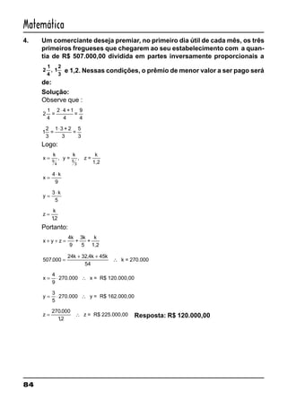 84
Matemática
4. Um comerciante deseja premiar, no primeiro dia útil de cada mês, os três
primeiros fregueses que chegarem ao seu estabelecimento com a quan-
tia de R$ 507.000,00 dividida em partes inversamente proporcionais a
2
1
4
, 1
2
3
e 1,2. Nessas condições, o prêmio de menor valor a ser pago será
de:
Solução:
Observe que :
2
1
4
=
2 4 +1
4
=
9
4
⋅
1
2
3
=
1 3 + 2
3
=
5
3
⋅
Logo:
x
k k
=
9
4
, y = , z =
k
1,25
3
x
k
=
⋅4
9
y
k
=
⋅3
5
z
k
=
12,
Portanto:
x y z
k k
+ + =
4
9
3
+
5
+
k
1,2
507 000
24 32 4 45
54
.
,
=
+ +
∴
k k k
k = 270.000
x = ⋅ ∴
4
9
270.000 x = R$ 120.000,00
y = ⋅ ∴
3
5
270.000 y = R$ 162.000,00
z = ∴
270 000
12
.
,
z = R$ 225.000,00 Resposta: R$ 120.000,00
 