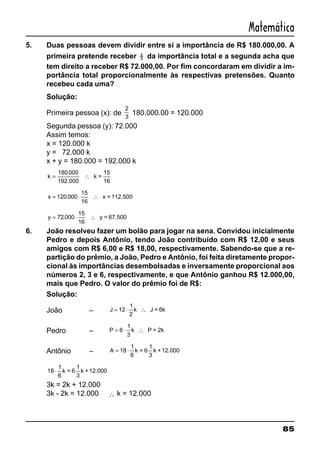 85
Matemática
5. Duas pessoas devem dividir entre si a importância de R$ 180.000,00. A
primeira pretende receber 2
3 da importância total e a segunda acha que
tem direito a receber R$ 72.000,00. Por fim concordaram em dividir a im-
portância total proporcionalmente às respectivas pretensões. Quanto
recebeu cada uma?
Solução:
Primeira pessoa (x): de
2
3
180.000.00 = 120.000
Segunda pessoa (y): 72.000
Assim temos:
x = 120.000 k
y = 72.000 k
x + y = 180.000 = 192.000 k
k = ∴
180 000.
192.000
k =
15
16
x = ⋅ ∴120 000
15
.
16
x = 112.500
y = ⋅ ∴72 000
15
.
16
y = 67.500
6. João resolveu fazer um bolão para jogar na sena. Convidou inicialmente
Pedro e depois Antônio, tendo João contribuído com R$ 12,00 e seus
amigos com R$ 6,00 e R$ 18,00, respectivamente. Sabendo-se que a re-
partição do prêmio, a João, Pedro e Antônio, foi feita diretamente propor-
cional às importâncias desembolsadas e inversamente proporcional aos
números 2, 3 e 6, respectivamente, e que Antônio ganhou R$ 12.000,00,
mais que Pedro. O valor do prêmio foi de R$:
Solução:
João – J = ⋅ ∴12
1
2
k J = 6k
Pedro – P = ⋅ ∴6
1
3
k P = 2k
Antônio – A = ⋅18
1
6
k = 6
1
3
k +12.000
18
1
⋅
6
k = 6
1
3
k +12.000
3k = 2k + 12.000
3k - 2k = 12.000 ∴ k = 12.000
 