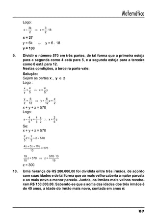 87
Matemática
Logo:
x
k
= ⇒ ⋅
3 3
2
x =
2
18
x = 27
y = 6k ⇒ y = 6 . 18
y = 108
9. Dividir o número 570 em três partes, de tal forma que a primeira esteja
para a segunda como 4 está para 5, e a segunda esteja para a terceira
como 6 está para 12.
Nestas condições, a terceira parte vale:
Solução:
Sejam as partes x , y e z
Logo :
x
y
y
=
4
5
x =
5
⇒
4
y
z
=
6
12
y =
12
z =
z
2
⇒
6
x + y + z = 570
Logo:
x
z
= ⋅ ∴
4
2
2
5
y =
4
5
x =
5
z
Se:
x + y + z = 570
2
570
5
z +
z
2
+ =z
4 5 10z z z+ +
10
= 570
19 570 10
10
z = 570 z =
19
⇒
⋅
z = 300
10. Uma herança de R$ 200.000,00 foi dividida entre três irmãos, de acordo
com suas idades e de tal forma que ao mais velho caberia a maior parcela
e ao mais novo a menor parcela. Juntos, os irmãos mais velhos recebe-
ram R$ 150.000,00. Sabendo-se que a soma das idades dos três irmãos é
de 40 anos, a idade do irmão mais novo, contada em anos é:
 