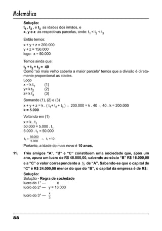 88
Matemática
Solução:
t1 , t2 , e t3 as idades dos irmãos, e
x, y e z as respectivas parcelas, onde: t1 < t2 < t3
Então temos:
x + y + z = 200.000
y + z = 150.000
logo: x = 50.000
Temos ainda que:
t1 + t2 + t3 = 40
Como “ao mais velho caberia a maior parcela“ temos que a divisão é direta-
mente proporcional as idades.
Logo
x = k t1 (1)
y= k t2 (2)
z= k t3 (3)
Somando (1), (2) e (3)
x + y + z = k . ( t1+ t2 + t3 ) ∴ 200.000 = k . 40 ∴ 40 . k = 200.000
k = 5.000
Voltando em (1)
x = k . t1
50.000 = 5.000 . t1
5.000 . t1 = 50.000
t1
50 000
= ∴
.
5.000
t = 101
Portanto, a idade do mais novo é 10 anos.
11. Três amigos “A”, “B” e “C” constituem uma sociedade que, após um
ano, apura um lucro de R$ 48.000,00, cabendo ao sócio “B” R$ 16.000,00
e a “C” o valor correspondente a 1
3 de “A”. Sabendo-se que o capital de
“C” é R$ 24.000,00 menor do que do “B”, o capital da empresa é de R$:
Solução:
Solução - Regra de sociedade
lucro do 1° — x
lucro do 2° — y = 16.000
lucro do 3° —
x
3
 