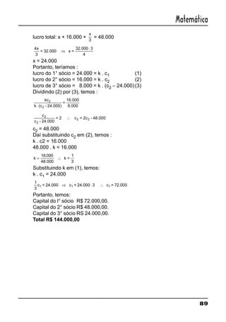 89
Matemática
lucro total: x + 16.000 +
x
3
= 48.000
4x
3
= 32.000 x =
32.000 3
4
⇒
⋅
x = 24.000
Portanto, teríamos :
lucro do 1° sócio = 24.000 = k . c1 (1)
lucro do 2° sócio = 16.000 = k . c2 (2)
lucro de 3° sócio = 8.000 = k . (c2 – 24.000)(3)
Dividindo (2) por (3), temos :
kc2
k (c - 24.000)
=
16.000
8.0002⋅
c2
c - 24.000
= 2 c = 2c - 48.000
2
2 2∴
c2 = 48.000
Daí substituindo c2 em (2), temos :
k . c2 = 16.000
48.000 . k = 16.000
k = ∴
16 000.
48.000
k =
1
3
Substituindo k em (1), temos:
k . c1 = 24.000
1
3
c = 24.000 c = 24.000 3 c = 72.0001 1 1⇒ ⋅ ∴
Portanto, temos:
Capital do l° sócio R$ 72.000,00.
Capital do 2° sócio R$ 48.000,00.
Capital do 3° sócio RS 24.000,00.
Total R$ 144.000,00
 
