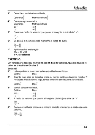 91
Matemática
3°. Desenhe o sentido das variáveis,
Operários Metros de Muro
4°. Coloque agora os dados.
Operários Metros de Muro
24
x
60
90
5°. Escreva a razão da variável que possui a incógnita e o sinal de “ = ”.
24
x
=
6°. Se possui o mesmo sentido mantenha a razão da outra.
24 60
90x
=
7°. Agora resolva a operação
60x = 24 x 90
x = 36 operários
EXEMPLO:
Um funcionário recebeu R$ 960,00 por 24 dias de trabalho. Quanto deveria re-
ceber se trabalha-se 30 dias ?
Solução:
1°. Leia o problema e escreva todas as variáveis envolvidas.
Salário Dias
2°. Quanto mais dias se trabalha, mais ou menos salários devemos receber ?
Resposta: mais salários; logo, temos o mesmo sentido para as variáveis.
Salário Dias
3°. Vamos colocar os dados.
Salário Dias
960
x
24
30
4°. A razão da variável que possui a incógnita (Salário) e o sinal de “=”
960
x
=
5°. Como as variáveis possuem o mesmo sentido, mantemos a razão da outra
variável.
960 24
30x
=
 