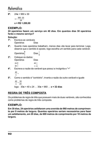92
Matemática
6º. 24x = 960 x 30
x =
⋅960 30
24
x = R$ 1.200,00
EXEMPLO:
24 operários fazem um serviço em 40 dias. Em quantos dias 30 operários
farão o mesmo serviço?
Solução:
1°. Escreva as variáveis
Operários Dias
2°. Quanto mais operários trabalham, menos dias vão levar para terminar. Logo,
observe que o sentido é oposto, logo escolha um sentido para cada variável.
Operários Dias
3°. Coloque os dados:
Operários Dias
24
30
40
x
4°. Escreva a razão da variável que possui a incógnita e "="
40
x
=
5°. Como o sentido é "contrário", inverta a razão da outra variável e iguale
40 30
24x
=
logo: 30x = 40 x 24 ∴ 30x = 960 ∴ x = 32 dias
REGRA DE TRÊS COMPOSTA
Os problemas de regra de três que possuem mais de duas variáveis, são conhecidos
como problemas de regra de três composta.
EXEMPLO:
Em 30 dias, 24 operários asfaltaram uma avenida de 960 metros de comprimen-
to por 9 metros de largura. Quantos operários seriam necessários para fazer
um asfaltamento, em 20 dias, de 600 metros de comprimento por 10 metros de
largura.
 