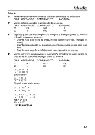 93
Matemática
Solução:
1º. Primeiramente vamos escrever as variáveis envolvidas no enunciado.
DIAS OPERÁRIOS COMPRIMENTO LARGURA
2º. Vamos colocar os dados e a incógnita do problema.
DIAS OPERÁRIOS COMPRIMENTO LARGURA
30 24 960 9
20 x 600 10
3°. Vejamos qual a variável que possui a incógnita e a relação (direta ou inversa)
entre ela e as outras variáveis.
• Quanto mais dias tenho de prazo, menos operários preciso. (Relação in-
versa).
• Quanto mais comprido for o asfaltamento mais operários preciso para reali-
za-lo.
• Quanto mais largo for o asfaltamento mais operários eu preciso.
4º. Vamos escrever a razão da variável "operários" e considerar as outras razões, no
produto delas, conforme a relação direta ou inversa.
DIAS OPERÁRIOS COMPRIMENTO LARGURA
30
20
24
x
960
600
9
10
24 20
30
960
600
9
10x
= ⋅ ⋅
Simplificando:
24 2
3
96
60
9
10x
= ⋅ ⋅
Simplificando, ainda temos:
24 2
3
96
60
9
101
248
155
3
x
=
/
⋅ ⋅
/
24 2 8 3
5 10
48
50x
=
⋅ ⋅
⋅
⇒ =
24
x
48x = 24 x 50
48x = 1.200
x = 25 operários
 