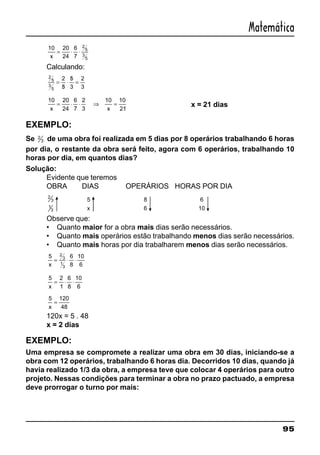 95
Matemática
10 20
24
6
7
2
5
3
5x
= ⋅ ⋅
Calculando:
2
5
3
5
2
5
5
3
2
3
=
/
⋅
/
=
10 20
24
6
7
2
3
10
21x
= ⋅ ⋅ ⇒ =
10
x
x = 21 dias
EXEMPLO:
Se 2
3 de uma obra foi realizada em 5 dias por 8 operários trabalhando 6 horas
por dia, o restante da obra será feito, agora com 6 operários, trabalhando 10
horas por dia, em quantos dias?
Solução:
Evidente que teremos
OBRA DIAS OPERÁRIOS HORAS POR DIA
2
3
1
3
5
x
8
6
6
10
Observe que:
• Quanto maior for a obra mais dias serão necessários.
• Quanto mais operários estão trabalhando menos dias serão necessários.
• Quanto mais horas por dia trabalharem menos dias serão necessários.
5 6
8
10
6
2
3
1
3x
= ⋅ ⋅
5 2
1
6
8
10
6x
= ⋅ ⋅
5 120
48x
=
120x = 5 . 48
x = 2 dias
EXEMPLO:
Uma empresa se compromete a realizar uma obra em 30 dias, iniciando-se a
obra com 12 operários, trabalhando 6 horas dia. Decorridos 10 dias, quando já
havia realizado 1/3 da obra, a empresa teve que colocar 4 operários para outro
projeto. Nessas condições para terminar a obra no prazo pactuado, a empresa
deve prorrogar o turno por mais:
 