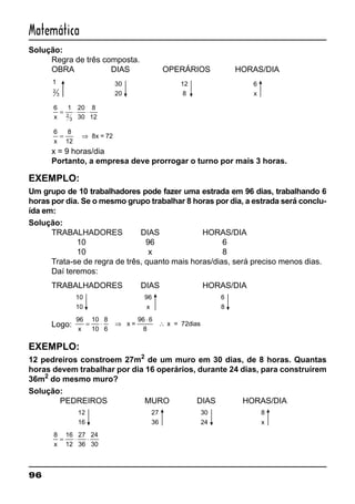 96
Matemática
Solução:
Regra de três composta.
OBRA DIAS OPERÁRIOS HORAS/DIA
1
2
3
30
20
12
8
6
x
6 1 20
30
8
122
3x
= ⋅ ⋅
6 8
12x
= ⇒ 8x = 72
x = 9 horas/dia
Portanto, a empresa deve prorrogar o turno por mais 3 horas.
EXEMPLO:
Um grupo de 10 trabalhadores pode fazer uma estrada em 96 dias, trabalhando 6
horas por dia. Se o mesmo grupo trabalhar 8 horas por dia, a estrada será conclu-
ída em:
Solução:
TRABALHADORES DIAS HORAS/DIA
10 96 6
10 x 8
Trata-se de regra de três, quanto mais horas/dias, será preciso menos dias.
Daí teremos:
TRABALHADORES DIAS HORAS/DIA
10
10
96
x
6
8
Logo:
96 10
10
8
6x
= ⋅ ⇒
⋅
∴x =
96 6
8
x = 72dias
EXEMPLO:
12 pedreiros constroem 27m2
de um muro em 30 dias, de 8 horas. Quantas
horas devem trabalhar por dia 16 operários, durante 24 dias, para construírem
36m2
do mesmo muro?
Solução:
PEDREIROS MURO DIAS HORAS/DIA
12
16
27
36
30
24
8
x
8 16
12
27
36
24
30x
= ⋅ ⋅
 