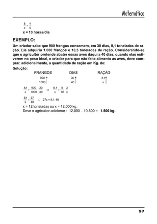 97
Matemática
8 4
5x
=
x = 10 horas/dia
EXEMPLO:
Um criador sabe que 900 frangos consomem, em 30 dias, 8,1 toneladas de ra-
ção. Ele adquiriu 1.000 frangos e 10,5 toneladas de ração. Considerando-se
que o agricultor pretende abater essas aves daqui a 40 dias, quando elas esti-
verem no peso ideal, o criador para que não falte alimento as aves, deve com-
prar, adicionalmente, a quantidade de ração em Kg. de:
Solução:
FRANGOS DIAS RAÇÃO
900
1000.
30
40
81,
x
81 900
1000
30
40
9
10
3
4
,
.x
= ⋅ ⇒ = ⋅
8,1
x
81 27
40
40
,
x
= ∴ ⋅27x = 8,1
x = 12 toneladas ou x = 12.000 kg.
Deve o agricultor adicionar : 12.000 – 10.500 = 1.500 kg.
 