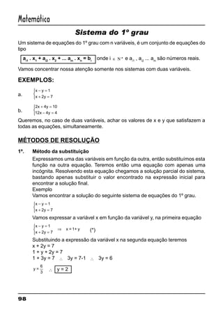 98
Matemática
Sistema do 1º grau
Um sistema de equações do 1º grau com n variáveis, é um conjunto de equações do
tipo
ai1
. x1
+ ai2
. x2
+ ... ain
. xn
= bi
onde i ∈ *Ν e ai1
, ai2
... ain
são números reais.
Vamos concentrar nossa atenção somente nos sistemas com duas variáveis.
EXEMPLOS:
a.
x y
x y
− =
+ =



1
2 7
b.
2 4 10
12 4 4
x y
x y
+ =
− =



Queremos, no caso de duas variáveis, achar os valores de x e y que satisfazem a
todas as equações, simultaneamente.
MÉTODOS DE RESOLUÇÃO
1º. Método da substituição
Expressamos uma das variáveis em função da outra, então substituímos esta
função na outra equação. Teremos então uma equação com apenas uma
incógnita. Resolvendo esta equação chegamos a solução parcial do sistema,
bastando apenas substituir o valor encontrado na expressão inicial para
encontrar a solução final.
Exemplo
Vamos encontrar a solução do seguinte sistema de equações do 1º grau.
x y
x y
− =
+ =



1
2 7
Vamos expressar a variável x em função da variável y, na primeira equação
x y
x y
− =
+ =



⇒
1
2 7
x = 1+ y (*)
Substituindo a expressão da variável x na segunda equação teremos
x + 2y = 7
1 + y + 2y = 7
1 + 3y = 7 ∴ 3y = 7-1 ∴ 3y = 6
y =
3
6
∴ y = 2
 