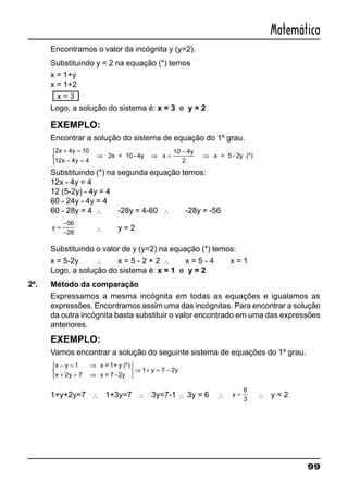 99
Matemática
Encontramos o valor da incógnita y (y=2).
Substituindo y = 2 na equação (*) temos
x = 1+y
x = 1+2
x = 3
Logo, a solução do sistema é: x = 3 e y = 2
EXEMPLO:
Encontrar a solução do sistema de equação do 1º grau.
2 4 10
12 4 4
10 4
2
x y
x y
y+ =
− =



⇒ ⇒ =
−
⇒2x = 10 - 4y x x = 5 - 2y (*)
Substituindo (*) na segunda equação temos:
12x - 4y = 4
12 (5-2y) - 4y = 4
60 - 24y - 4y = 4
60 - 28y = 4 ∴ -28y = 4-60 ∴ -28y = -56
y =
−
−
56
28
∴ y = 2
Substituindo o valor de y (y=2) na equação (*) temos:
x = 5-2y ∴ x = 5 - 2 × 2 ∴ x = 5 - 4 x = 1
Logo, a solução do sistema é: x = 1 e y = 2
2º. Método da comparação
Expressamos a mesma incógnita em todas as equações e igualamos as
expressões. Encontramos assim uma das incógnitas. Para encontrar a solução
da outra incógnita basta substituir o valor encontrado em uma das expressões
anteriores.
EXEMPLO:
Vamos encontrar a solução do seguinte sistema de equações do 1º grau.
x y
x y
y y
− = ⇒
+ = ⇒



⇒ + = −
1
2 7
1 7 2
x = 1+ y (*)
x = 7 - 2y
1+y+2y=7 ∴ 1+3y=7 ∴ 3y=7-1 ∴ 3y = 6 ∴ y =
6
3
∴ y = 2
 