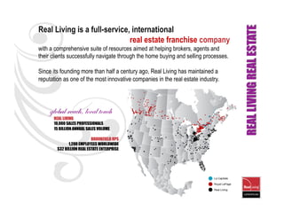 Real Living is a full-service, international
                              real estate franchise company
with a comprehensive suite of resources aimed at helping brokers, agents and
their clients successfully navigate through the home buying and selling processes.

Since its founding more than half a century ago, Real Living has maintained a
reputation as one of the most innovative companies in the real estate industry.




    global reach, local touch
      REAL LIVING
      10,000 SALES PROFESSIONALS
      15 BILLION ANNUAL SALES VOLUME

                           BROOKFIELD RPS
              1,200 EMPLOYEES WORLDWIDE
        $32 BILLION REAL ESTATE ENTERPRISE
 