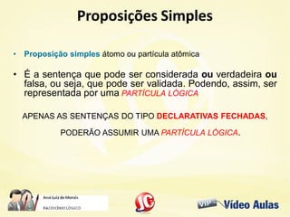 Proposições SimplesProposições Simples
• Proposição simples átomo ou partícula atômica
• É a sentença que pode ser considerada ou verdadeira ou
falsa, ou seja, que pode ser validada. Podendo, assim, ser
representada por uma PARTÍCULA LÓGICA.
APENAS AS SENTENÇAS DO TIPO DECLARATIVAS FECHADAS,
PODERÃO ASSUMIR UMA PARTÍCULA LÓGICA.
 