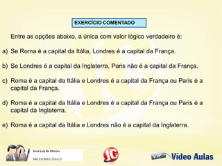 EXERCÍCIO COMENTADO
Entre as opções abaixo, a única com valor lógico verdadeiro é:
a) Se Roma é a capital da Itália, Londres é a capital da França.
b) Se Londres é a capital da Inglaterra, Paris não é a capital da França.
c) Roma é a capital da Itália e Londres é a capital da França ou Paris é a
capital da França.
d) Roma é a capital da Itália e Londres é a capital da França ou Paris é a
capital da Inglaterra.
e) Roma é a capital da Itália e Londres não é a capital da Inglaterra.
 