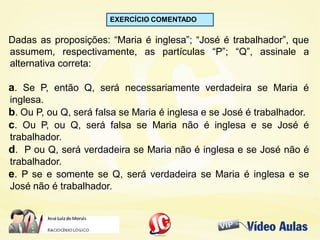 EXERCÍCIO COMENTADO
Dadas as proposições: “Maria é inglesa”; “José é trabalhador”, que
assumem, respectivamente, as partículas “P”; “Q”, assinale a
alternativa correta:
a. Se P, então Q, será necessariamente verdadeira se Maria é
inglesa.
b. Ou P, ou Q, será falsa se Maria é inglesa e se José é trabalhador.
c. Ou P, ou Q, será falsa se Maria não é inglesa e se José é
trabalhador.
d. P ou Q, será verdadeira se Maria não é inglesa e se José não é
trabalhador.
e. P se e somente se Q, será verdadeira se Maria é inglesa e se
José não é trabalhador.
 