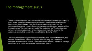 The management gurus
Yet the 'quality movement' had been instilled into Japanese management thinking in
the post-war years by management consultants such as Americans W.Edwards
Deming and Joseph Juran. Later, the Americans were anxious to copy the
successes of Japanese industry. Deming's management philosophy was perceiving
the customer as 'the most Important part of the production line' Profit m business
comes from repeat customers. Hence, management must stay ahead of the
customers, anticipating needs in the years to come (Denung, 1986).
A leading American management consultant and author, Kenneth Blanchard, has
become best known for a series of popular texts including The One Minute
Manager, (Blanchard and Johnson, 1983), Leadership and the One Minute Manager
(Blanchard et al., 1986) and The One Minute Sales Person
 