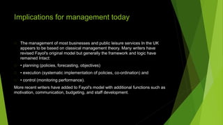 Implications for management today
The management of most businesses and public leisure services In the UK
appears to be based on classical management theory. Many writers have
revised Fayol's original model but generally the framework and logic have
remained Intact:
• planning (policies, forecasting, objectives)
• execution (systematic implementation of policies, co-ordination) and
• control (monitoring performance).
More recent writers have added to Fayol's model with additional functions such as
motivation, communication, budgeting, and staff development.
 