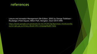 references
Leisure and recreation Management (5th Edition, 2005) by George Toldkilsen -
Routledge 2 Park Square, Milton Park, Abingdon, Oxon OX14 4RN
https://books.google.com.ph/books?id=fzC1PC9YCTgC&printsec=frontcover&s
ource=gbs_ge_summary_r&cad=0#v=onepage&q&f=false
 