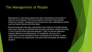 The Management of People
Management is more about people than about organizations and systems if
these are to be effective. The 'human relations movement' The long-held
theories of 'scientific' management and bureaucracy were challenged by writers
such as Chester Barnard and Elton Mayo.
Barnard recognized that large organizations were made up of smaller groups,
which were made up of individuals with personal motivations. Ahead of his time,
in The Functions Of the Executive (Barnard, 1 938), he saw the distinction
between efficiency and effectiveness, To be effective, the aims of an
organization must be accepted by those contributing to its success; In other
words, authority in an organization only exists while employees are willing to
accept it.
 