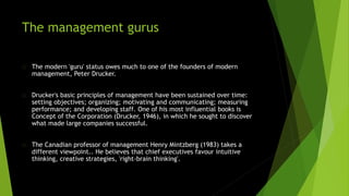 The management gurus
The modern 'guru' status owes much to one of the founders of modern
management, Peter Drucker.
Drucker's basic principles of management have been sustained over time:
setting objectives; organizing; motivating and communicating; measuring
performance; and developing staff. One of his most influential books is
Concept of the Corporation (Drucker, 1946), in which he sought to discover
what made large companies successful.
The Canadian professor of management Henry Mintzberg (1983) takes a
different viewpoint.. He believes that chief executives favour intuitive
thinking, creative strategies, 'right-brain thinking'.
 