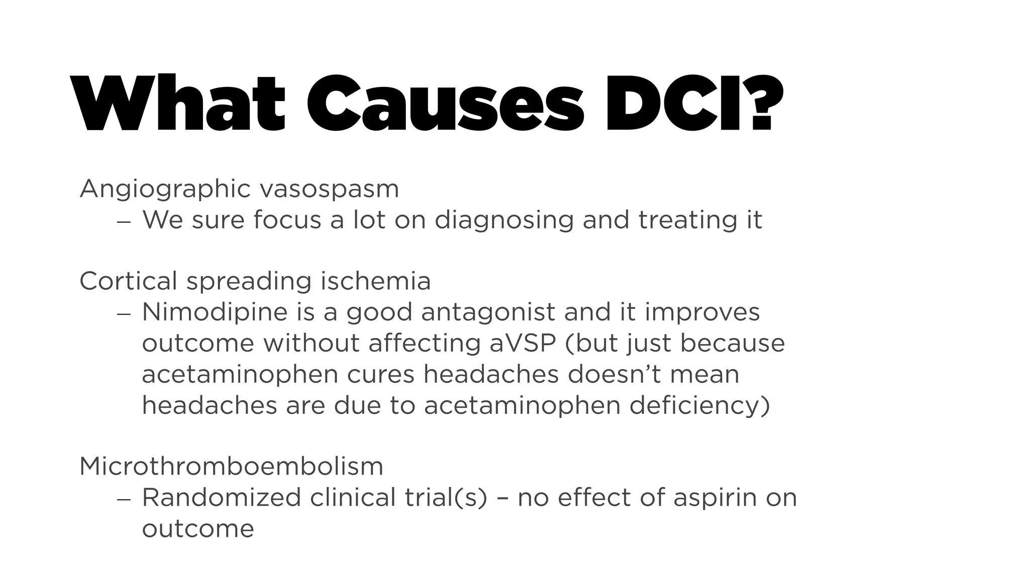 What Causes DCI?
THERE IS INSUFFICIENT EVIDENCE TO
PROVIDE A RECOMMENDATION...
Angiographic vasospasm
– We sure focus a lot on diagnosing and treating it
Cortical spreading ischemia
– Nimodipine is a good antagonist and it improves
outcome without affecting aVSP (but just because
acetaminophen cures headaches doesn’t mean
headaches are due to acetaminophen deficiency)
Microthromboembolism
– Randomized clinical trial(s) – no effect of aspirin on
outcome
 