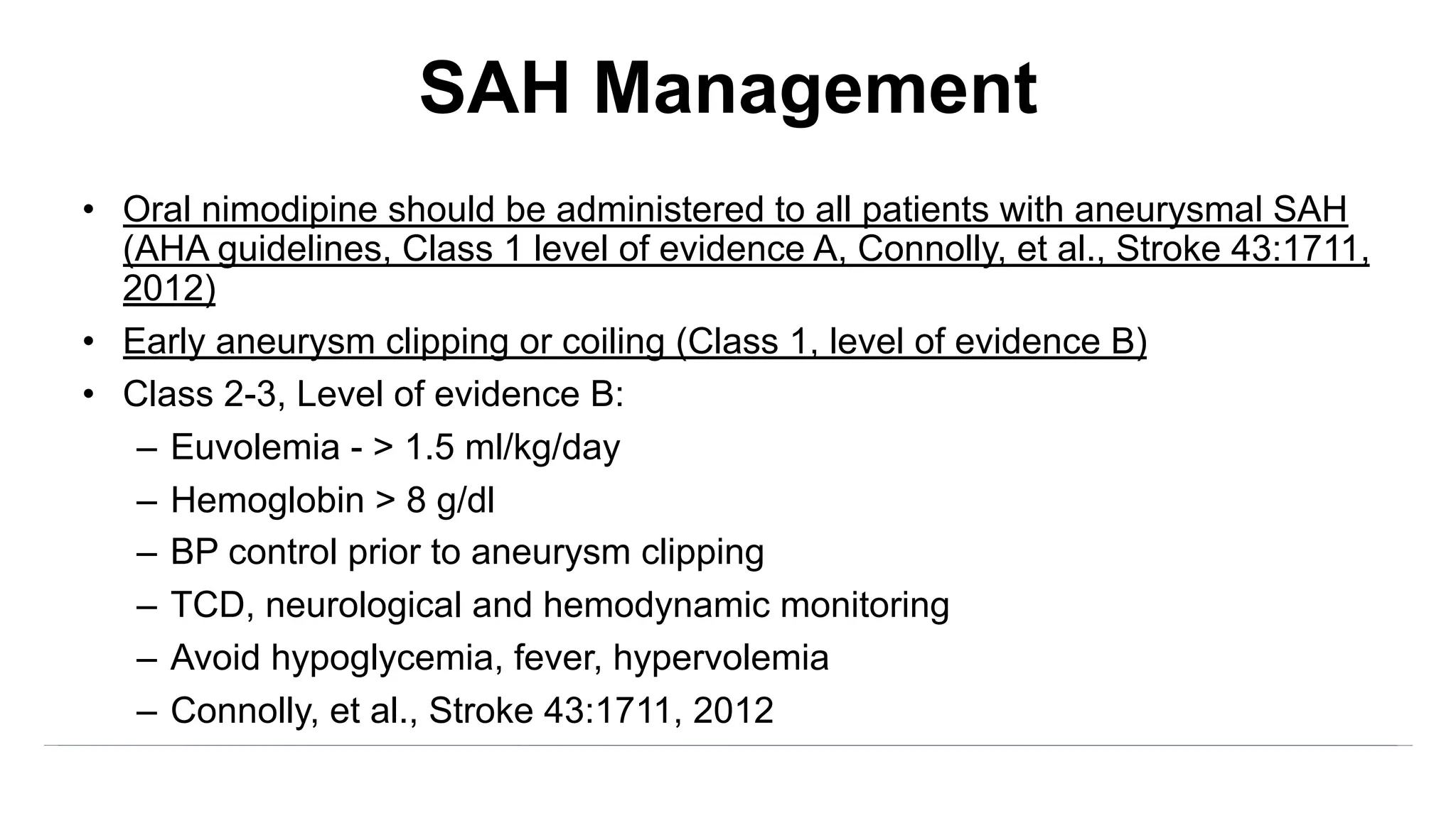 SAH Management
• Oral nimodipine should be administered to all patients with aneurysmal SAH
(AHA guidelines, Class 1 level of evidence A, Connolly, et al., Stroke 43:1711,
2012)
• Early aneurysm clipping or coiling (Class 1, level of evidence B)
• Class 2-3, Level of evidence B:
– Euvolemia - > 1.5 ml/kg/day
– Hemoglobin > 8 g/dl
– BP control prior to aneurysm clipping
– TCD, neurological and hemodynamic monitoring
– Avoid hypoglycemia, fever, hypervolemia
– Connolly, et al., Stroke 43:1711, 2012
 