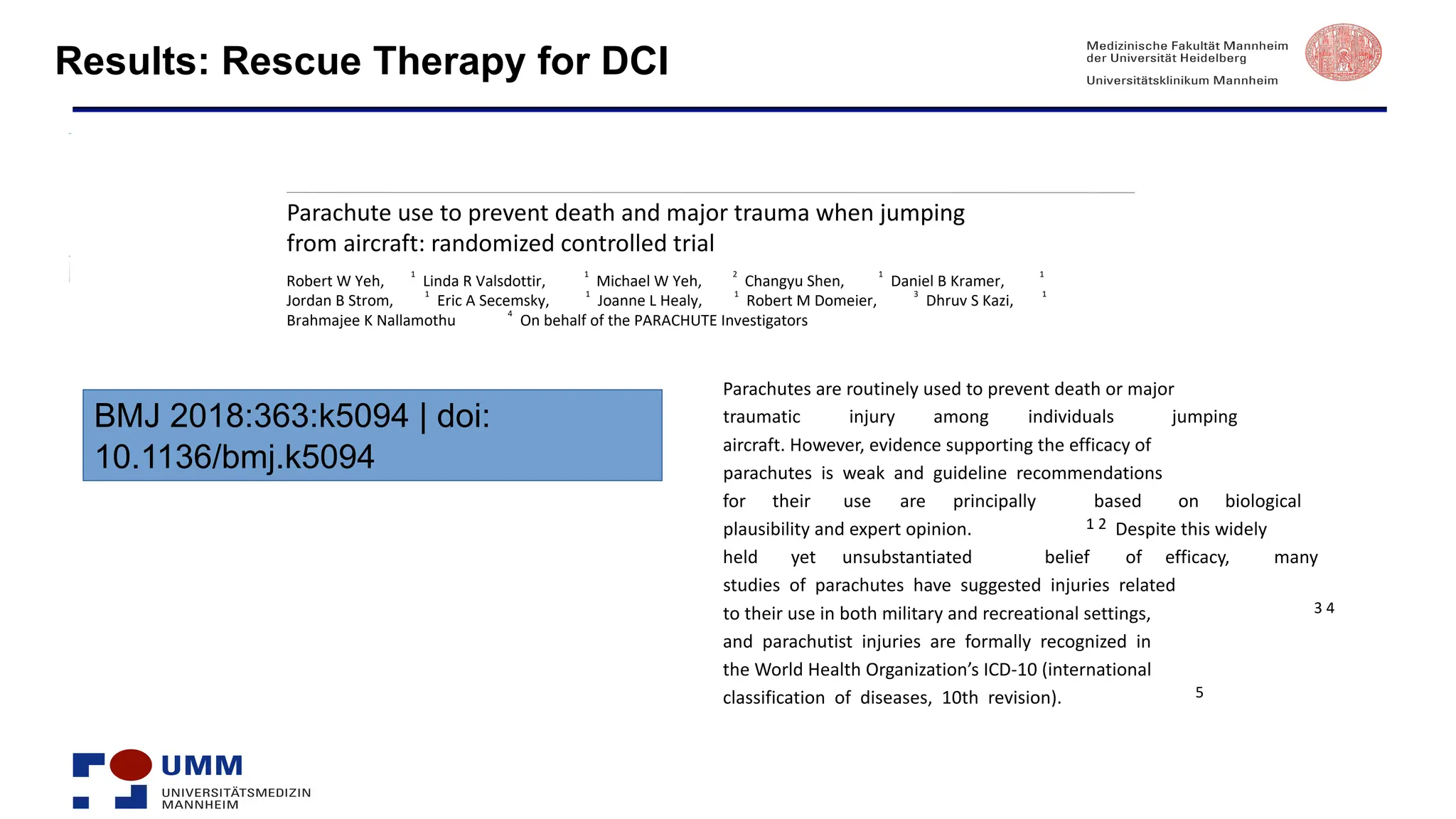 Results: Rescue Therapy for DCI
R
R
RESEARCH
Parachute use to prevent death and major trauma when jumping
from aircraft: randomized controlled trial
Robert W Yeh,
1
Linda R Valsdottir,
1
Michael W Yeh,
2
Changyu Shen,
1
Daniel B Kramer,
1
Jordan B Strom,
1
Eric A Secemsky,
1
Joanne L Healy,
1
Robert M Domeier,
3
Dhruv S Kazi,
1
Brahmajee K Nallamothu
4
On behalf of the PARACHUTE Investigators
BMJ 2018:363:k5094 | doi:
10.1136/bmj.k5094
Parachutes are routinely used to prevent death or major
traumatic injury among individuals jumping
aircraft. However, evidence supporting the efficacy of
parachutes is weak and guideline recommendations
for their use are principally based on biological
plausibility and expert opinion. 1 2 Despite this widely
held yet unsubstantiated belief of efficacy, many
studies of parachutes have suggested injuries related
to their use in both military and recreational settings, 3 4
and parachutist injuries are formally recognized in
the World Health Organization’s ICD-10 (international
classification of diseases, 10th revision). 5
 