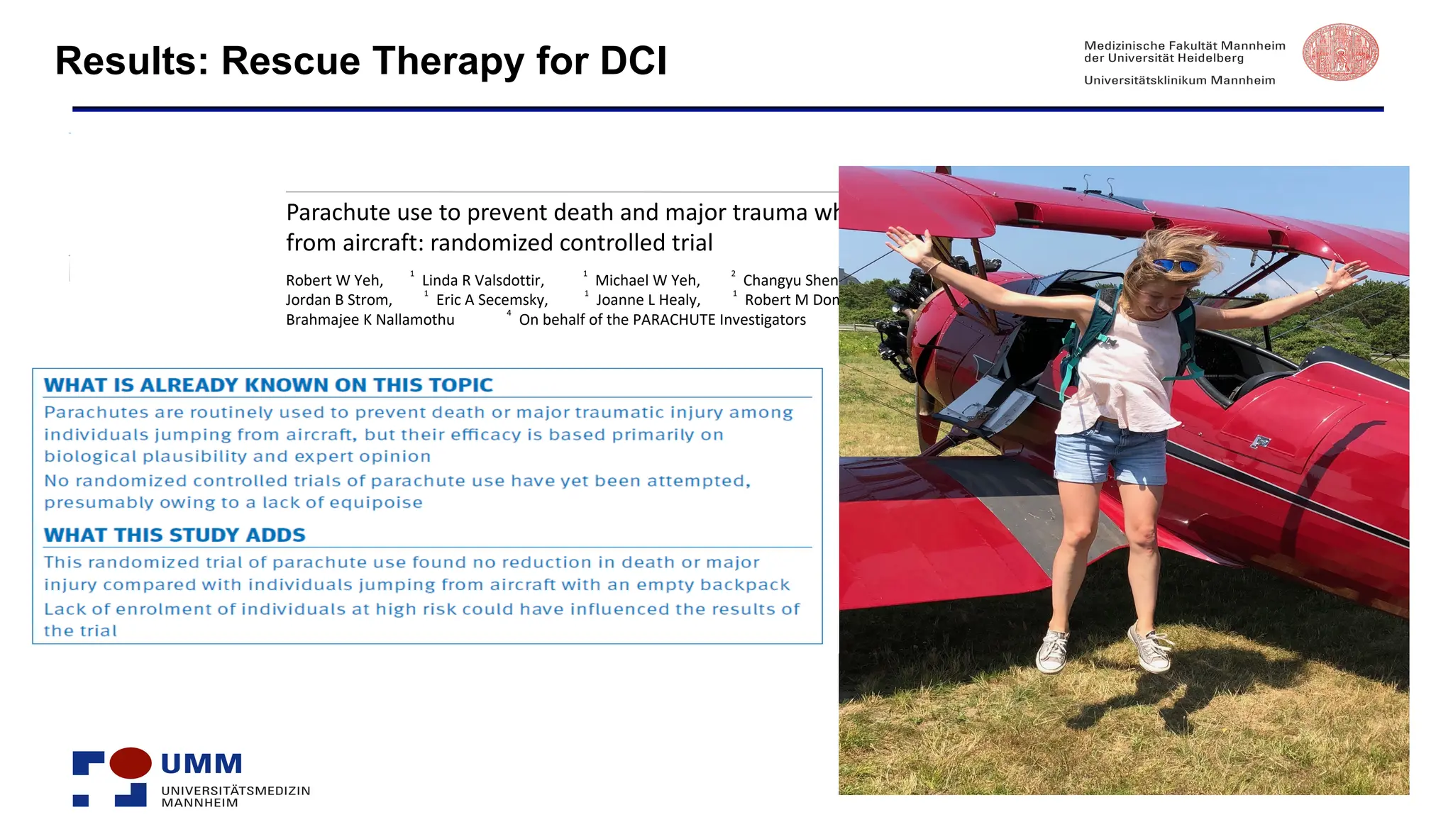 Results: Rescue Therapy for DCI
R
R
RESEARCH
Parachute use to prevent death and major trauma when jumping
from aircraft: randomized controlled trial
Robert W Yeh,
1
Linda R Valsdottir,
1
Michael W Yeh,
2
Changyu Shen,
1
Daniel B Kramer,
1
Jordan B Strom,
1
Eric A Secemsky,
1
Joanne L Healy,
1
Robert M Domeier,
3
Dhruv S Kazi,
1
Brahmajee K Nallamothu
4
On behalf of the PARACHUTE Investigators
 
