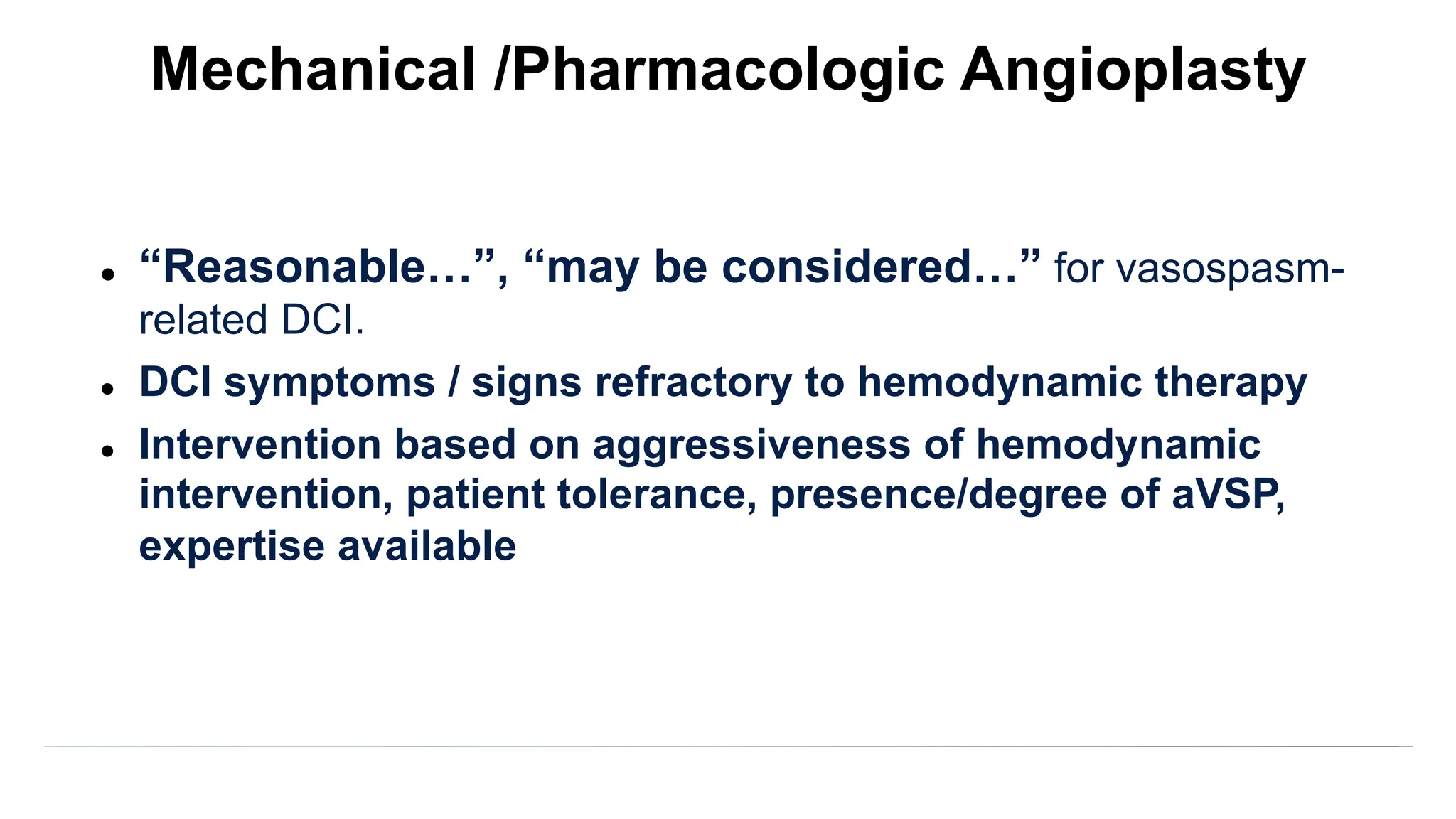 l “Reasonable…”, “may be considered…” for vasospasm-
related DCI.
l DCI symptoms / signs refractory to hemodynamic therapy
l Intervention based on aggressiveness of hemodynamic
intervention, patient tolerance, presence/degree of aVSP,
expertise available
Mechanical /Pharmacologic Angioplasty
 