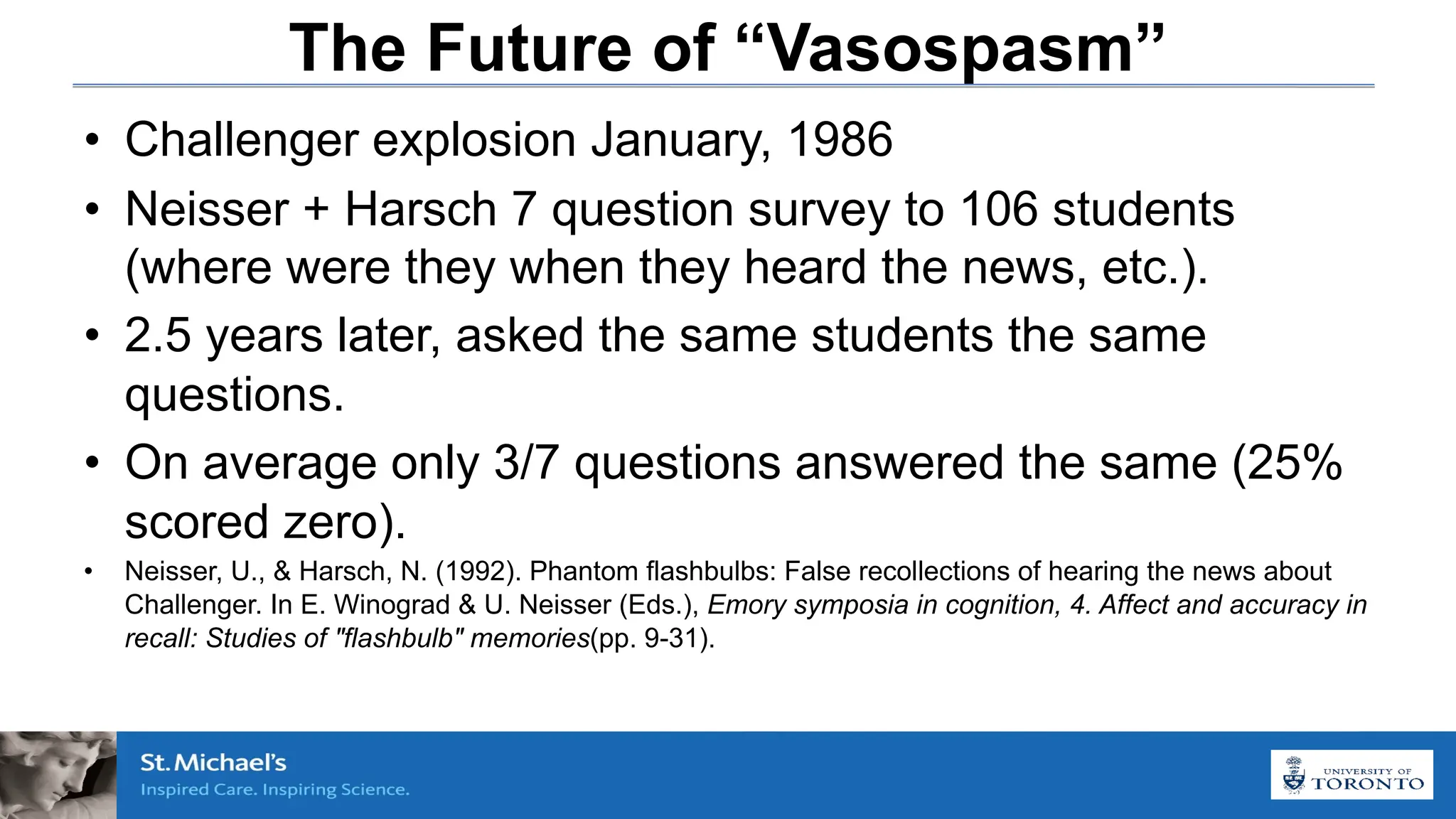 The Future of “Vasospasm”
• Challenger explosion January, 1986
• Neisser + Harsch 7 question survey to 106 students
(where were they when they heard the news, etc.).
• 2.5 years later, asked the same students the same
questions.
• On average only 3/7 questions answered the same (25%
scored zero).
• Neisser, U., & Harsch, N. (1992). Phantom flashbulbs: False recollections of hearing the news about
Challenger. In E. Winograd & U. Neisser (Eds.), Emory symposia in cognition, 4. Affect and accuracy in
recall: Studies of "flashbulb" memories(pp. 9-31).
 